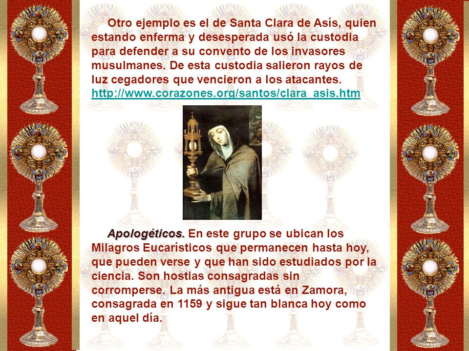 Otro ejemplo es el de Santa Clara de Asís, quien estando enferma y desesperada usó la custodia para defender a su convento de los invasores musulmanes. De esta custodia salieron rayos de luz cegadores que vencieron a los atacantes.