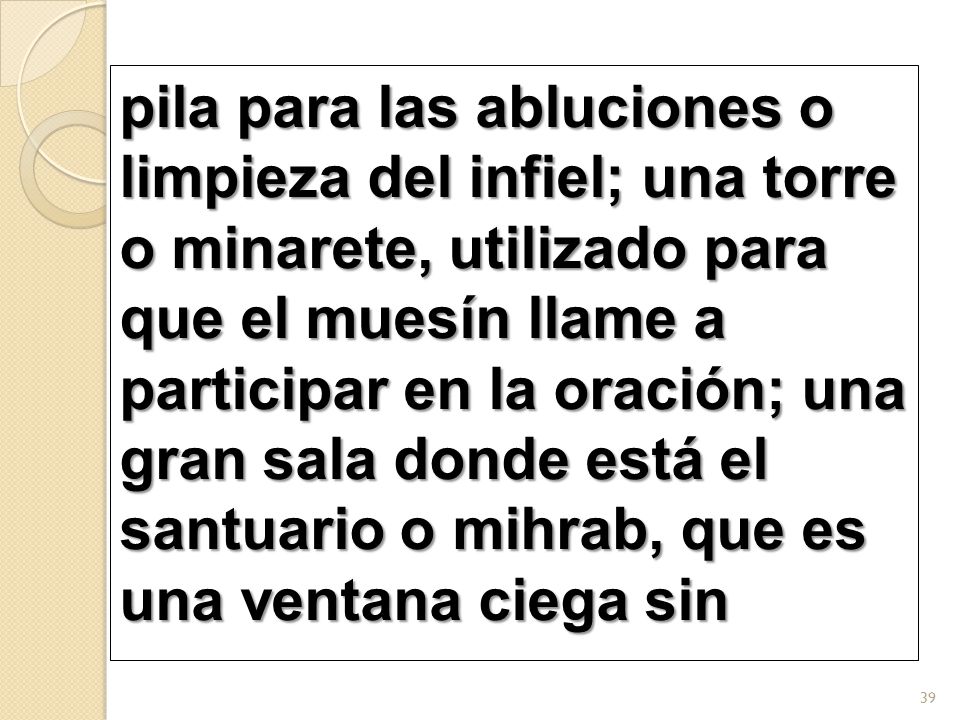pila para las abluciones o limpieza del infiel; una torre o minarete, utilizado para que el muesín llame a participar en la oración; una gran sala donde está el santuario o mihrab, que es una ventana ciega sin