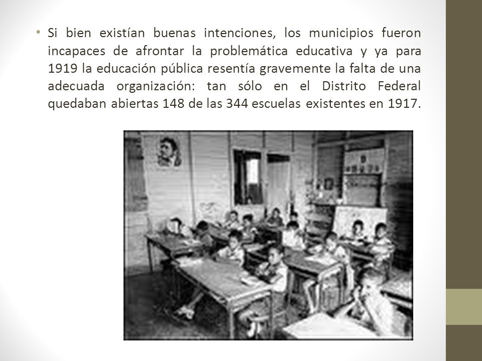 Si bien existían buenas intenciones, los municipios fueron incapaces de afrontar la problemática educativa y ya para 1919 la educación pública resentía gravemente la falta de una adecuada organización: tan sólo en el Distrito Federal quedaban abiertas 148 de las 344 escuelas existentes en 1917.