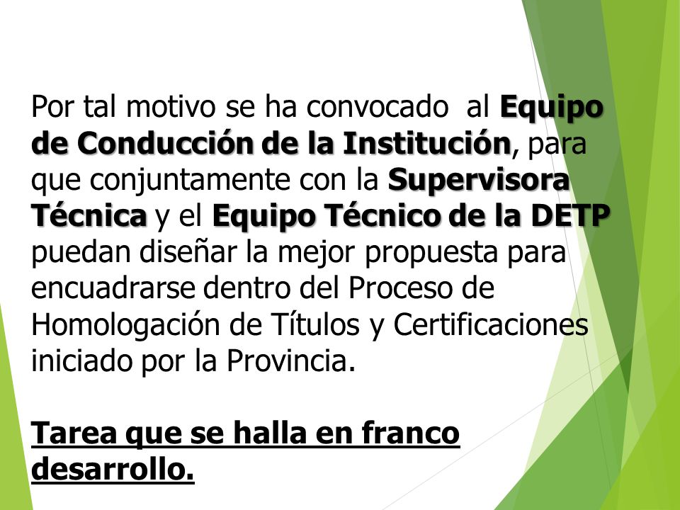 Por tal motivo se ha convocado al Equipo de Conducción de la Institución, para que conjuntamente con la Supervisora Técnica y el Equipo Técnico de la DETP puedan diseñar la mejor propuesta para encuadrarse dentro del Proceso de Homologación de Títulos y Certificaciones iniciado por la Provincia.