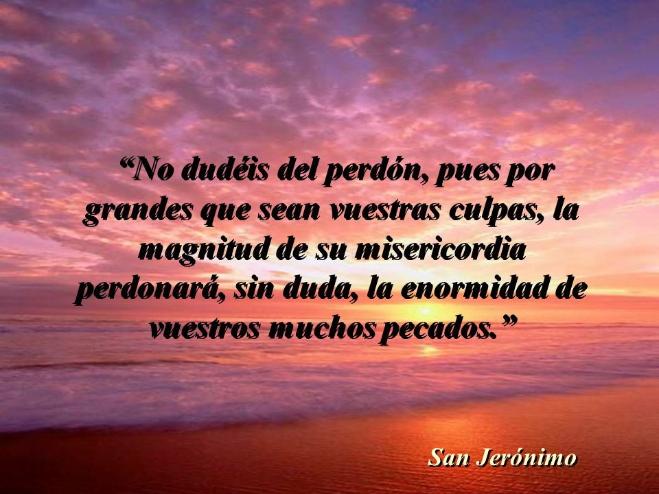 No dudéis del perdón, pues por grandes que sean vuestras culpas, la magnitud de su misericordia perdonará, sin duda, la enormidad de vuestros muchos pecados.
