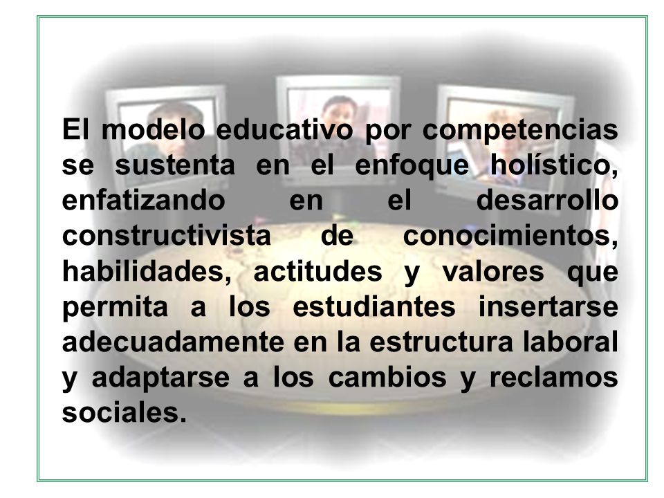 El modelo educativo por competencias se sustenta en el enfoque holístico, enfatizando en el desarrollo constructivista de conocimientos, habilidades, actitudes y valores que permita a los estudiantes insertarse adecuadamente en la estructura laboral y adaptarse a los cambios y reclamos sociales.