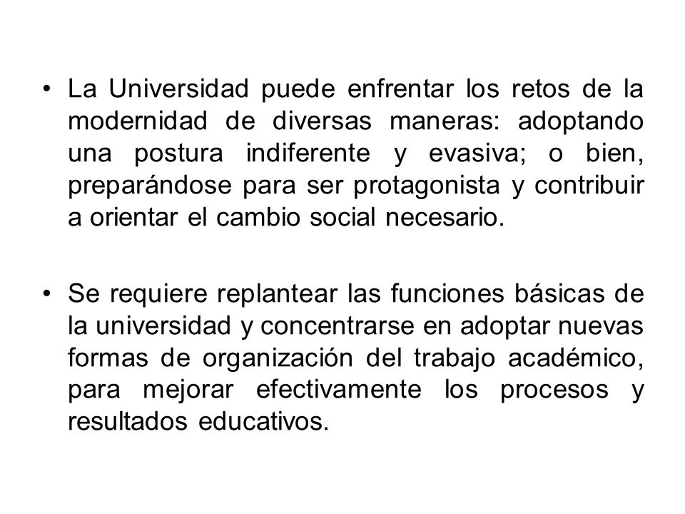 La Universidad puede enfrentar los retos de la modernidad de diversas maneras: adoptando una postura indiferente y evasiva; o bien, preparándose para ser protagonista y contribuir a orientar el cambio social necesario.