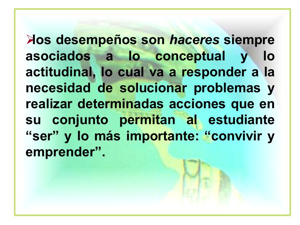 los desempeños son haceres siempre asociados a lo conceptual y lo actitudinal, lo cual va a responder a la necesidad de solucionar problemas y realizar determinadas acciones que en su conjunto permitan al estudiante ser y lo más importante: convivir y emprender .
