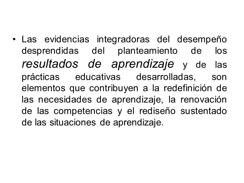 Las evidencias integradoras del desempeño desprendidas del planteamiento de los resultados de aprendizaje y de las prácticas educativas desarrolladas, son elementos que contribuyen a la redefinición de las necesidades de aprendizaje, la renovación de las competencias y el rediseño sustentado de las situaciones de aprendizaje.