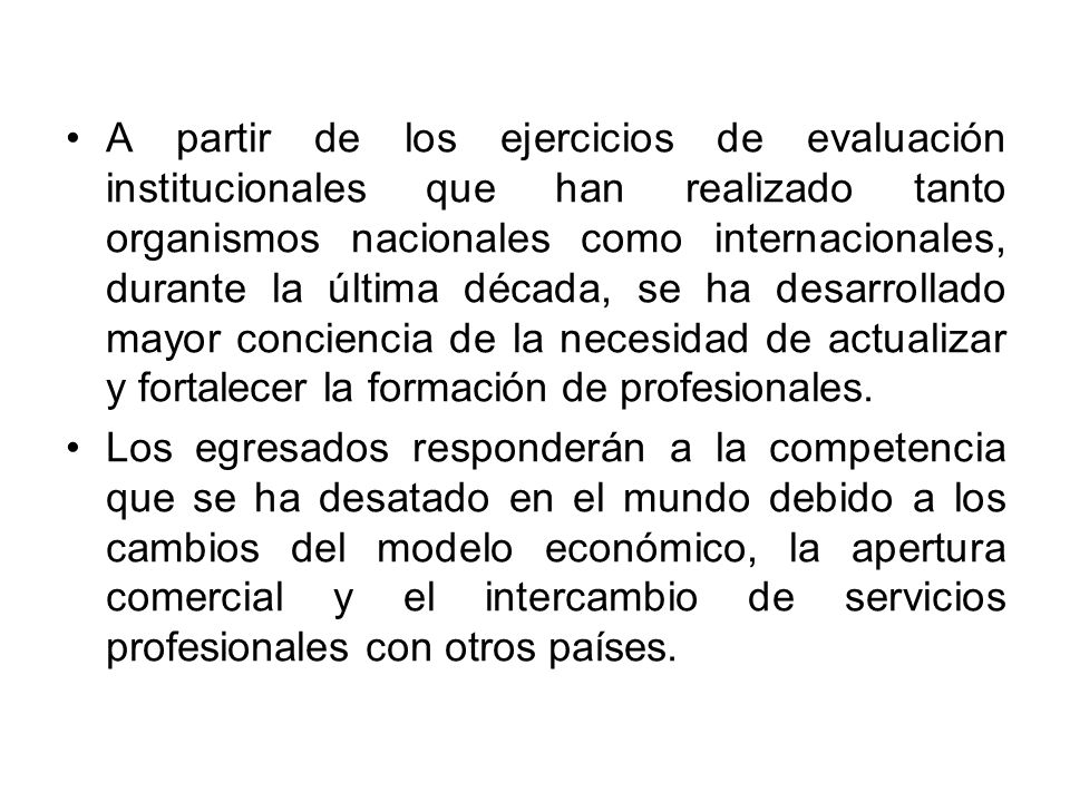 A partir de los ejercicios de evaluación institucionales que han realizado tanto organismos nacionales como internacionales, durante la última década, se ha desarrollado mayor conciencia de la necesidad de actualizar y fortalecer la formación de profesionales.