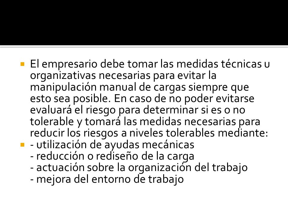 El empresario debe tomar las medidas técnicas u organizativas necesarias para evitar la manipulación manual de cargas siempre que esto sea posible. En caso de no poder evitarse evaluará el riesgo para determinar si es o no tolerable y tomará las medidas necesarias para reducir los riesgos a niveles tolerables mediante: