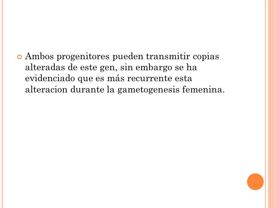 Ambos progenitores pueden transmitir copias alteradas de este gen, sin embargo se ha evidenciado que es más recurrente esta alteracion durante la gametogenesis femenina.