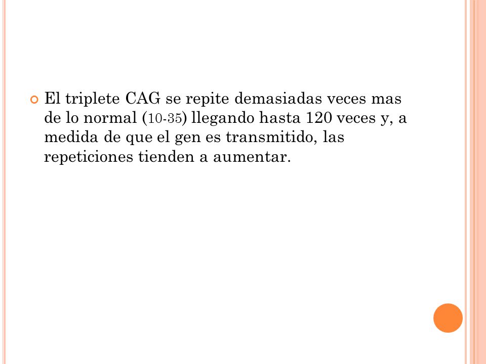 El triplete CAG se repite demasiadas veces mas de lo normal (10-35) llegando hasta 120 veces y, a medida de que el gen es transmitido, las repeticiones tienden a aumentar.