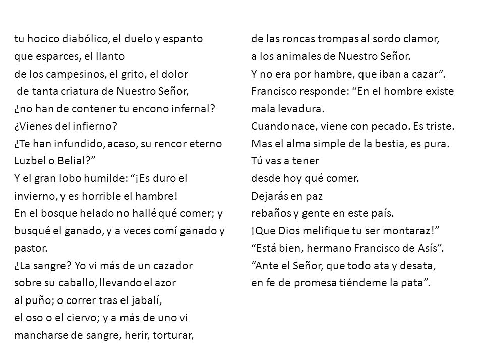 tu hocico diabólico, el duelo y espanto que esparces, el llanto de los campesinos, el grito, el dolor de tanta criatura de Nuestro Señor, ¿no han de contener tu encono infernal ¿Vienes del infierno ¿Te han infundido, acaso, su rencor eterno Luzbel o Belial Y el gran lobo humilde: ¡Es duro el invierno, y es horrible el hambre! En el bosque helado no hallé qué comer; y busqué el ganado, y a veces comí ganado y pastor. ¿La sangre Yo vi más de un cazador sobre su caballo, llevando el azor al puño; o correr tras el jabalí, el oso o el ciervo; y a más de uno vi mancharse de sangre, herir, torturar,
