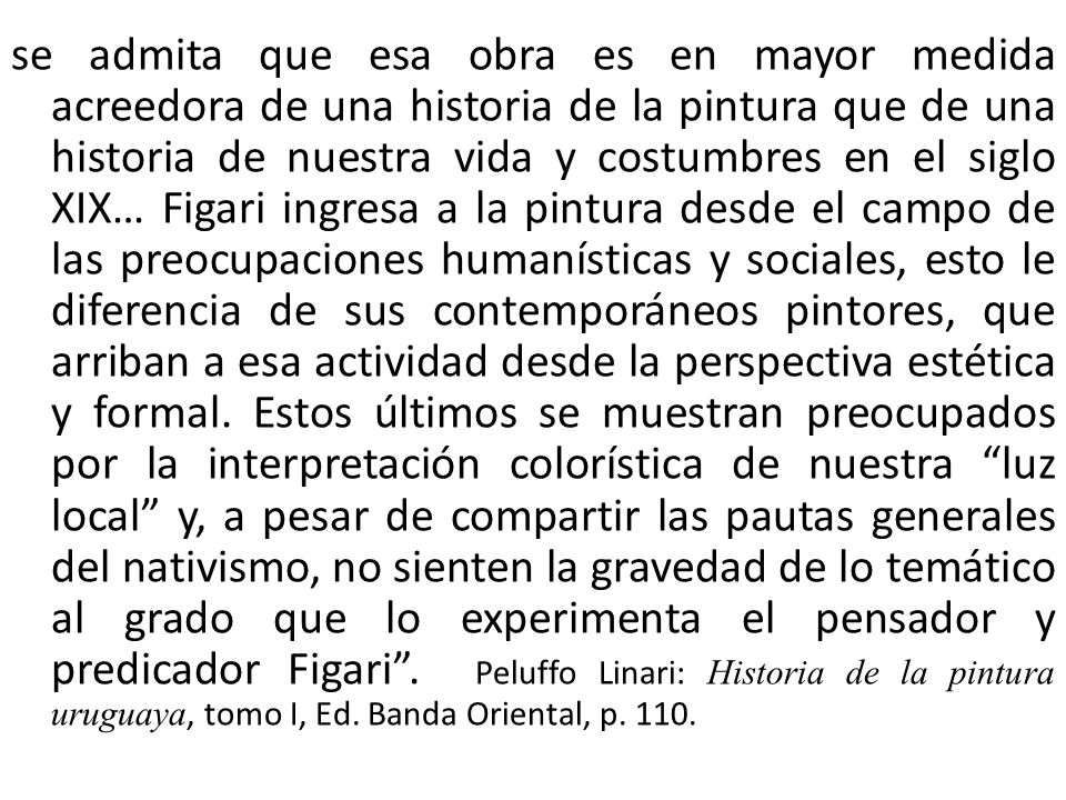 se admita que esa obra es en mayor medida acreedora de una historia de la pintura que de una historia de nuestra vida y costumbres en el siglo XIX… Figari ingresa a la pintura desde el campo de las preocupaciones humanísticas y sociales, esto le diferencia de sus contemporáneos pintores, que arriban a esa actividad desde la perspectiva estética y formal.