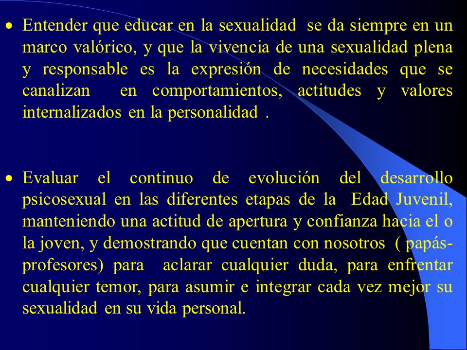 Entender que educar en la sexualidad se da siempre en un marco valórico, y que la vivencia de una sexualidad plena y responsable es la expresión de necesidades que se canalizan en comportamientos, actitudes y valores internalizados en la personalidad .
