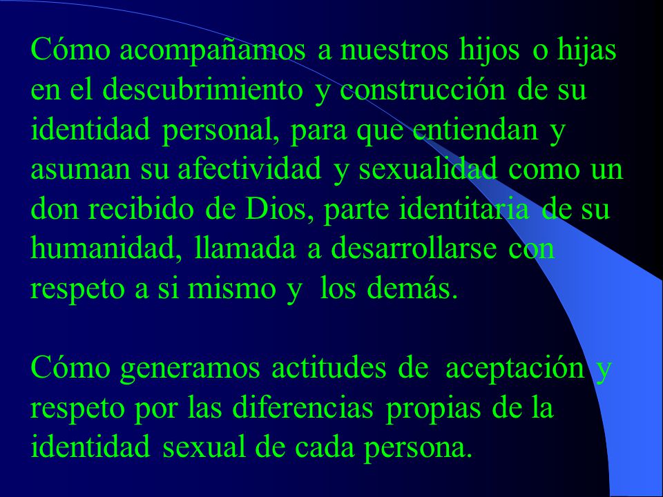 Cómo acompañamos a nuestros hijos o hijas en el descubrimiento y construcción de su identidad personal, para que entiendan y asuman su afectividad y sexualidad como un don recibido de Dios, parte identitaria de su humanidad, llamada a desarrollarse con respeto a si mismo y los demás.