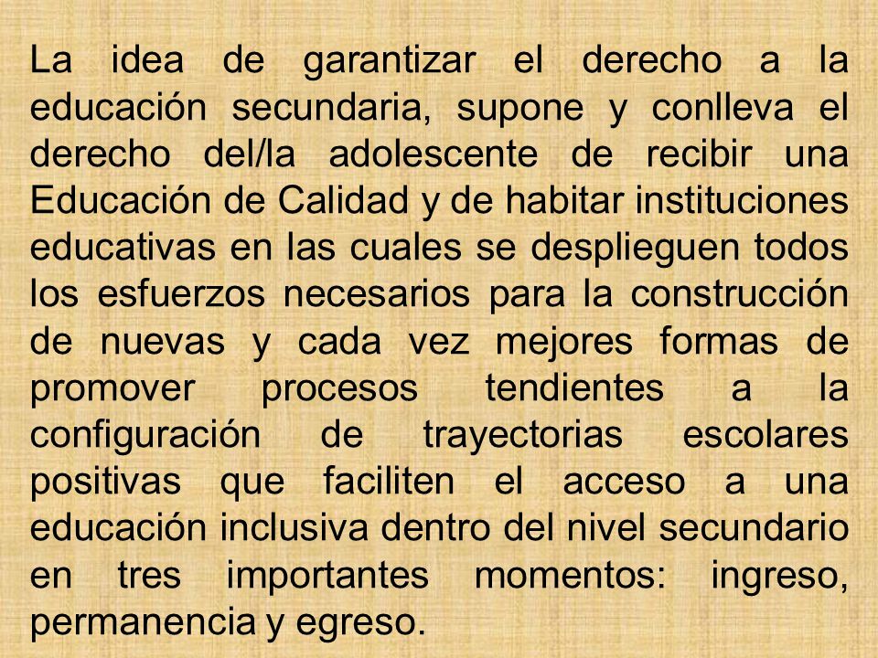 La idea de garantizar el derecho a la educación secundaria, supone y conlleva el derecho del/la adolescente de recibir una Educación de Calidad y de habitar instituciones educativas en las cuales se desplieguen todos los esfuerzos necesarios para la construcción de nuevas y cada vez mejores formas de promover procesos tendientes a la configuración de trayectorias escolares positivas que faciliten el acceso a una educación inclusiva dentro del nivel secundario en tres importantes momentos: ingreso, permanencia y egreso.