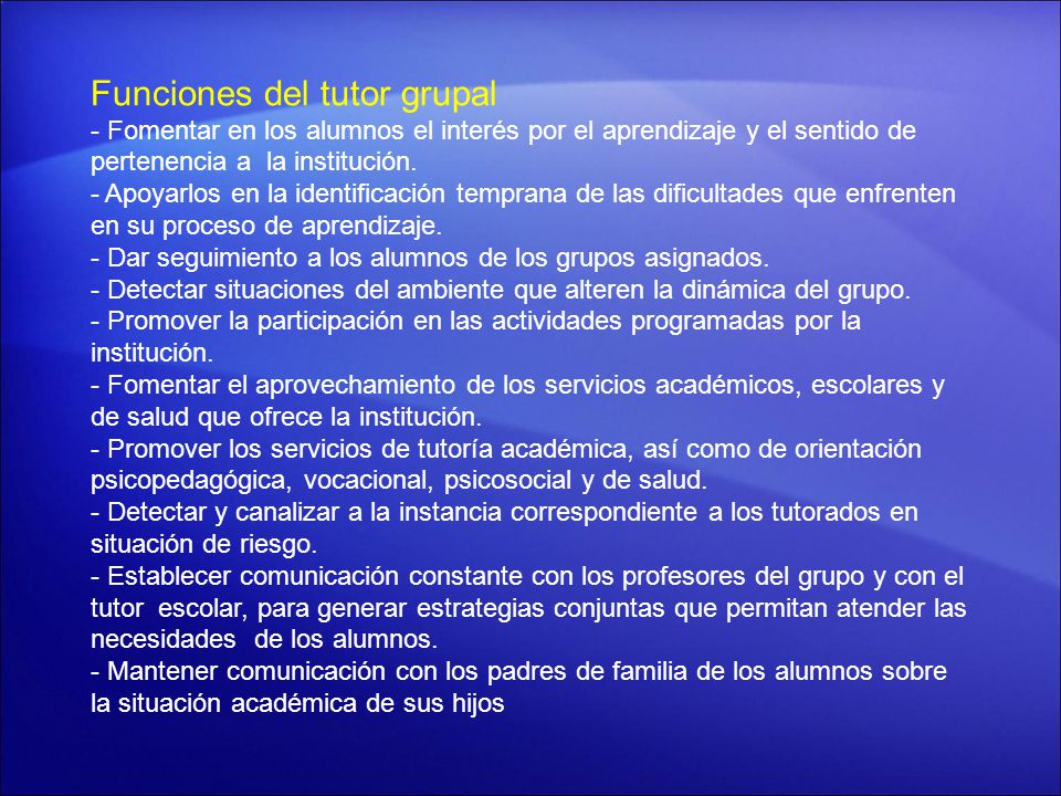 Funciones del tutor grupal - Fomentar en los alumnos el interés por el aprendizaje y el sentido de pertenencia a la institución. - Apoyarlos en la identificación temprana de las dificultades que enfrenten en su proceso de aprendizaje. - Dar seguimiento a los alumnos de los grupos asignados. - Detectar situaciones del ambiente que alteren la dinámica del grupo. - Promover la participación en las actividades programadas por la institución. - Fomentar el aprovechamiento de los servicios académicos, escolares y de salud que ofrece la institución. - Promover los servicios de tutoría académica, así como de orientación psicopedagógica, vocacional, psicosocial y de salud. - Detectar y canalizar a la instancia correspondiente a los tutorados en situación de riesgo. - Establecer comunicación constante con los profesores del grupo y con el tutor escolar, para generar estrategias conjuntas que permitan atender las necesidades de los alumnos. - Mantener comunicación con los padres de familia de los alumnos sobre la situación académica de sus hijos