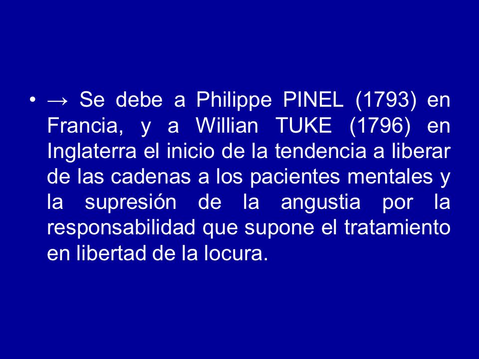 → Se debe a Philippe PINEL (1793) en Francia, y a Willian TUKE (1796) en Inglaterra el inicio de la tendencia a liberar de las cadenas a los pacientes mentales y la supresión de la angustia por la responsabilidad que supone el tratamiento en libertad de la locura.