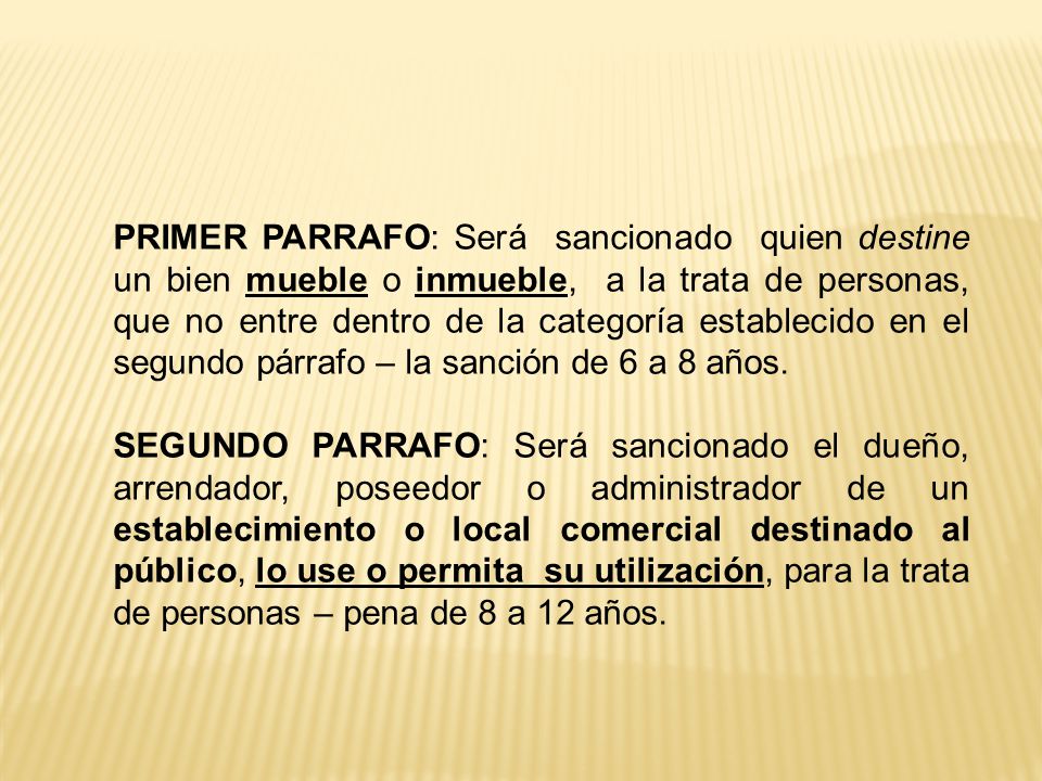 PRIMER PARRAFO: Será sancionado quien destine un bien mueble o inmueble, a la trata de personas, que no entre dentro de la categoría establecido en el segundo párrafo – la sanción de 6 a 8 años.