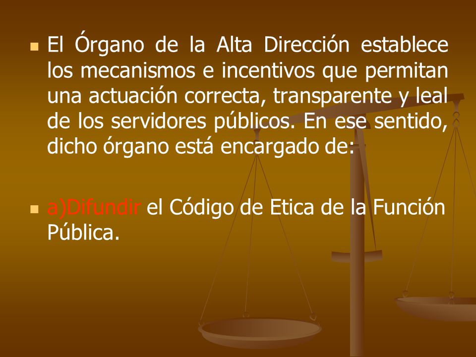 El Órgano de la Alta Dirección establece los mecanismos e incentivos que permitan una actuación correcta, transparente y leal de los servidores públicos. En ese sentido, dicho órgano está encargado de: