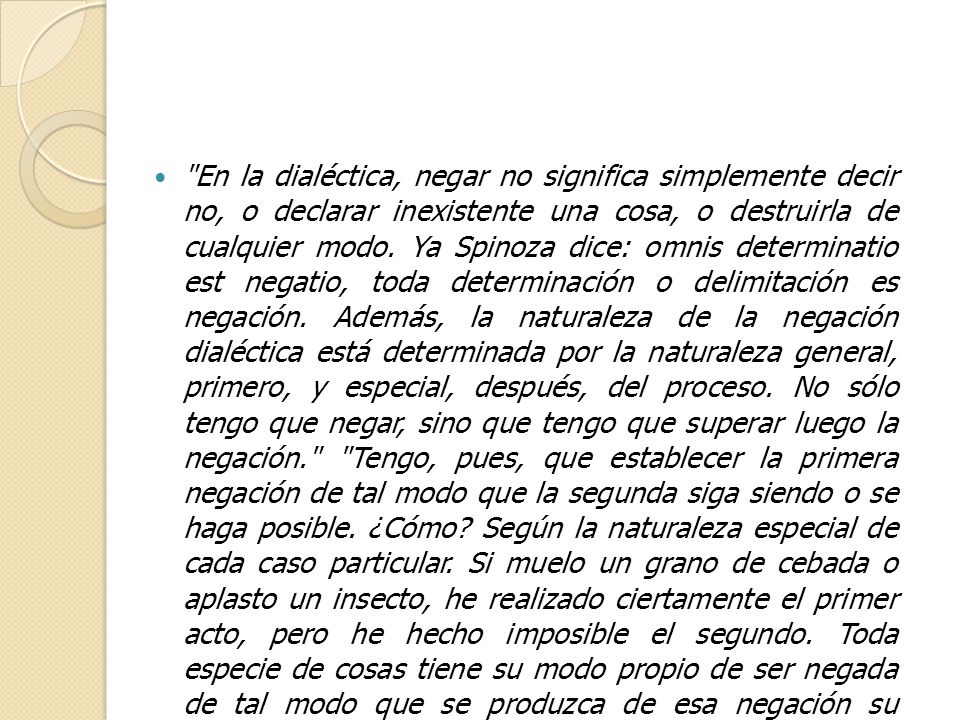 En la dialéctica, negar no significa simplemente decir no, o declarar inexistente una cosa, o destruirla de cualquier modo. Ya Spinoza dice: omnis determinatio est negatio, toda determinación o delimitación es negación. Además, la naturaleza de la negación dialéctica está determinada por la naturaleza general, primero, y especial, después, del proceso. No sólo tengo que negar, sino que tengo que superar luego la negación. Tengo, pues, que establecer la primera negación de tal modo que la segunda siga siendo o se haga posible. ¿Cómo Según la naturaleza especial de cada caso particular. Si muelo un grano de cebada o aplasto un insecto, he realizado ciertamente el primer acto, pero he hecho imposible el segundo. Toda especie de cosas tiene su modo propio de ser negada de tal modo que se produzca de esa negación su desarrollo, y así también ocurre con cada tipo de representaciones y conceptos .