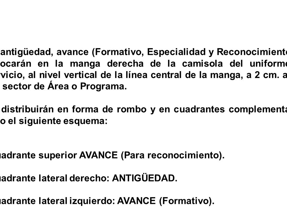 La antigüedad, avance (Formativo, Especialidad y Reconocimiento) se colocarán en la manga derecha de la camisola del uniforme de servicio, al nivel vertical de la línea central de la manga, a 2 cm. abajo del sector de Área o Programa.