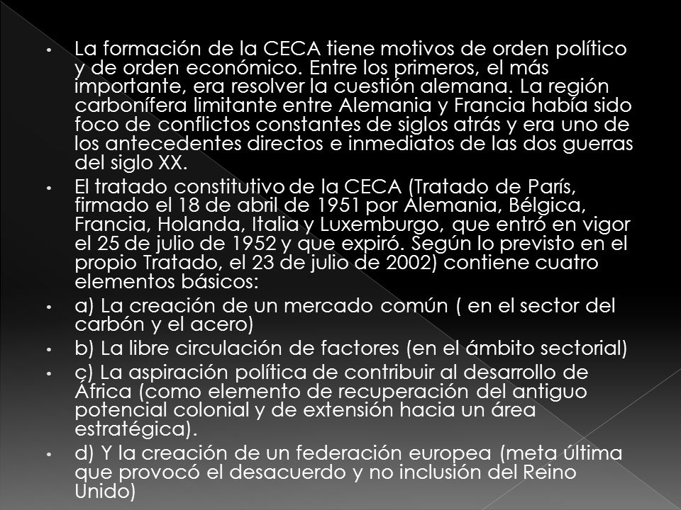 La formación de la CECA tiene motivos de orden político y de orden económico. Entre los primeros, el más importante, era resolver la cuestión alemana. La región carbonífera limitante entre Alemania y Francia había sido foco de conflictos constantes de siglos atrás y era uno de los antecedentes directos e inmediatos de las dos guerras del siglo XX.