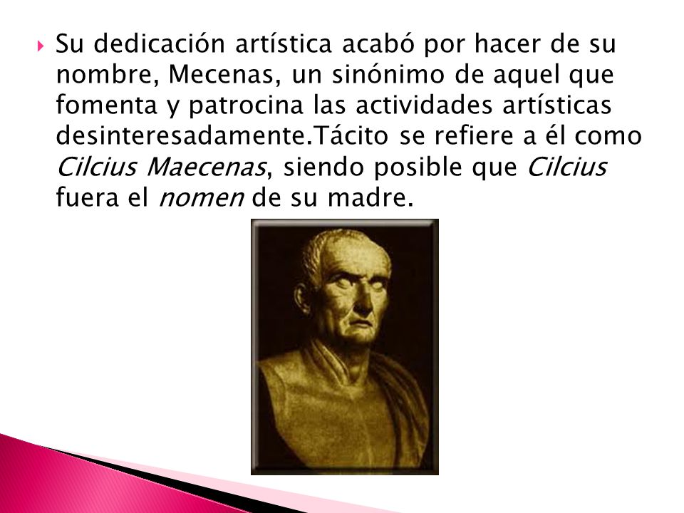 Su dedicación artística acabó por hacer de su nombre, Mecenas, un sinónimo de aquel que fomenta y patrocina las actividades artísticas desinteresadamente.Tácito se refiere a él como Cilcius Maecenas, siendo posible que Cilcius fuera el nomen de su madre.