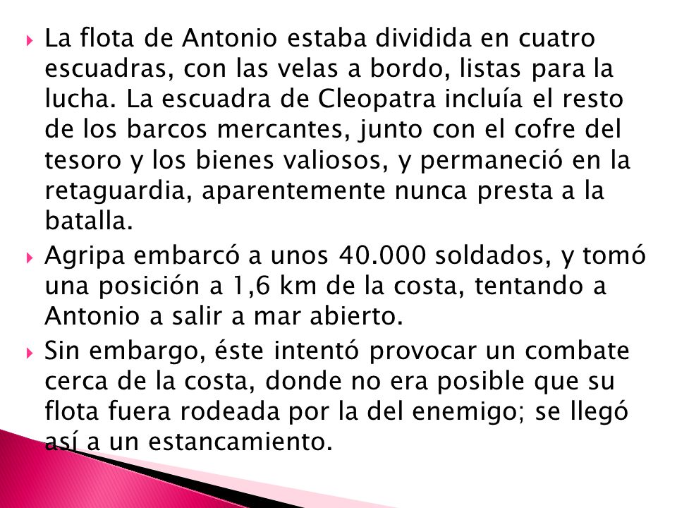 La flota de Antonio estaba dividida en cuatro escuadras, con las velas a bordo, listas para la lucha. La escuadra de Cleopatra incluía el resto de los barcos mercantes, junto con el cofre del tesoro y los bienes valiosos, y permaneció en la retaguardia, aparentemente nunca presta a la batalla.