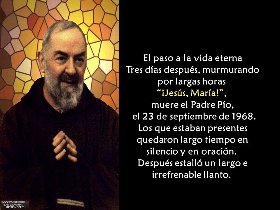 El paso a la vida eterna Tres días después, murmurando por largas horas ¡Jesús, María! , muere el Padre Pío, el 23 de septiembre de 1968.