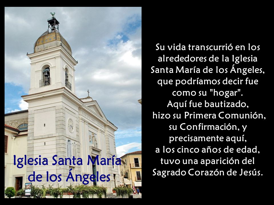 Su vida transcurrió en los alrededores de la Iglesia Santa María de los Ángeles, que podríamos decir fue como su hogar . Aquí fue bautizado, hizo su Primera Comunión, su Confirmación, y precisamente aquí, a los cinco años de edad, tuvo una aparición del Sagrado Corazón de Jesús.