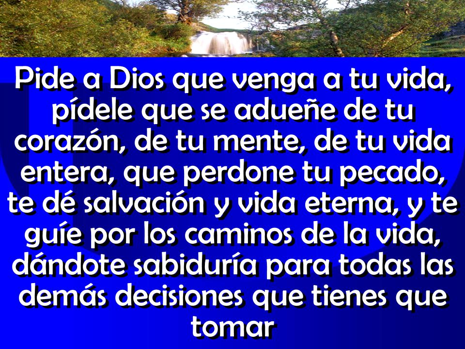 Pide a Dios que venga a tu vida, pídele que se adueñe de tu corazón, de tu mente, de tu vida entera, que perdone tu pecado, te dé salvación y vida eterna, y te guíe por los caminos de la vida, dándote sabiduría para todas las demás decisiones que tienes que tomar