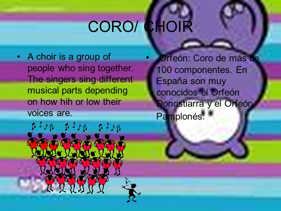 CORO/ CHOIR A choir is a group of people who sing together. The singers sing different musical parts depending on how hih or low their voices are.