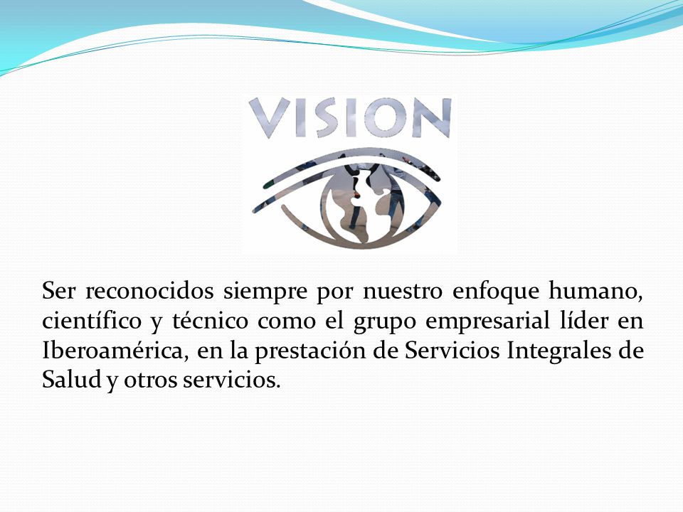 Ser reconocidos siempre por nuestro enfoque humano, científico y técnico como el grupo empresarial líder en Iberoamérica, en la prestación de Servicios Integrales de Salud y otros servicios.