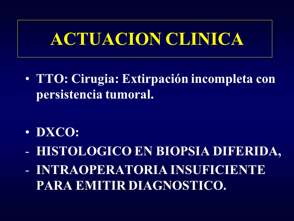 ACTUACION CLINICA TTO: Cirugia: Extirpación incompleta con persistencia tumoral. DXCO: HISTOLOGICO EN BIOPSIA DIFERIDA,