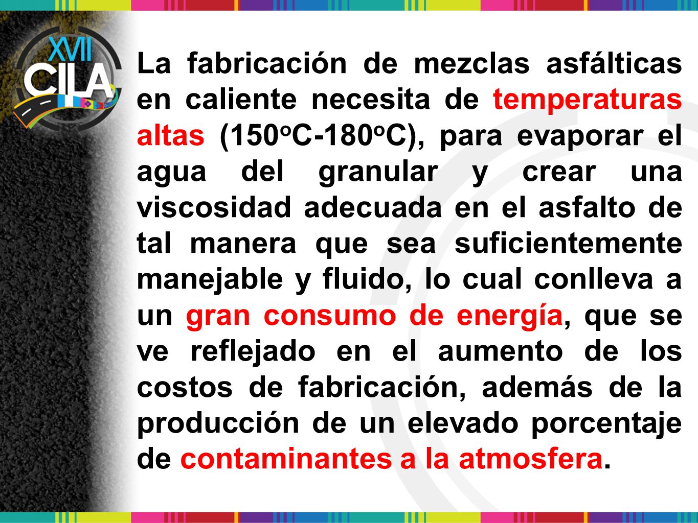 La fabricación de mezclas asfálticas en caliente necesita de temperaturas altas (150oC-180oC), para evaporar el agua del granular y crear una viscosidad adecuada en el asfalto de tal manera que sea suficientemente manejable y fluido, lo cual conlleva a un gran consumo de energía, que se ve reflejado en el aumento de los costos de fabricación, además de la producción de un elevado porcentaje de contaminantes a la atmosfera.