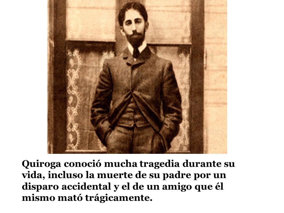 Quiroga conoció mucha tragedia durante su vida, incluso la muerte de su padre por un disparo accidental y el de un amigo que él mismo mató trágicamente.