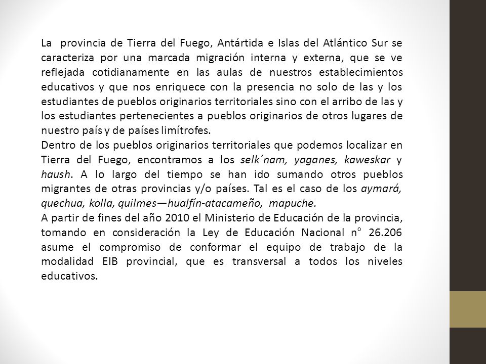 La provincia de Tierra del Fuego, Antártida e Islas del Atlántico Sur se caracteriza por una marcada migración interna y externa, que se ve reflejada cotidianamente en las aulas de nuestros establecimientos educativos y que nos enriquece con la presencia no solo de las y los estudiantes de pueblos originarios territoriales sino con el arribo de las y los estudiantes pertenecientes a pueblos originarios de otros lugares de nuestro país y de países limítrofes.