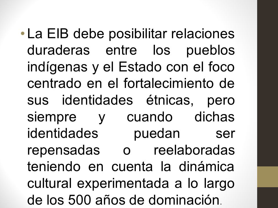 La EIB debe posibilitar relaciones duraderas entre los pueblos indígenas y el Estado con el foco centrado en el fortalecimiento de sus identidades étnicas, pero siempre y cuando dichas identidades puedan ser repensadas o reelaboradas teniendo en cuenta la dinámica cultural experimentada a lo largo de los 500 años de dominación.