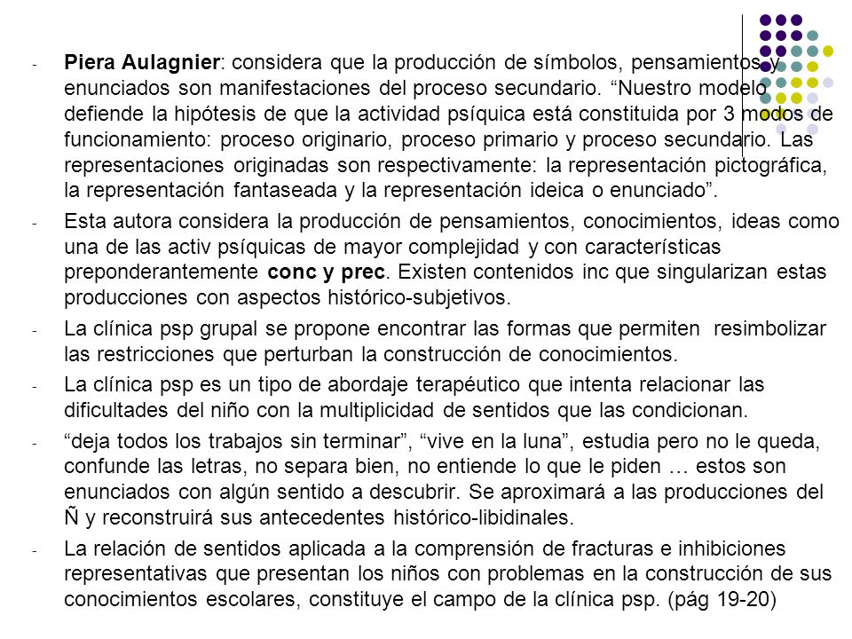 Piera Aulagnier: considera que la producción de símbolos, pensamientos y enunciados son manifestaciones del proceso secundario. Nuestro modelo defiende la hipótesis de que la actividad psíquica está constituida por 3 modos de funcionamiento: proceso originario, proceso primario y proceso secundario. Las representaciones originadas son respectivamente: la representación pictográfica, la representación fantaseada y la representación ideica o enunciado .