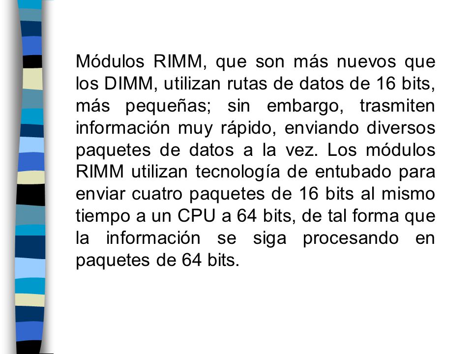 Módulos RIMM, que son más nuevos que los DIMM, utilizan rutas de datos de 16 bits, más pequeñas; sin embargo, trasmiten información muy rápido, enviando diversos paquetes de datos a la vez.