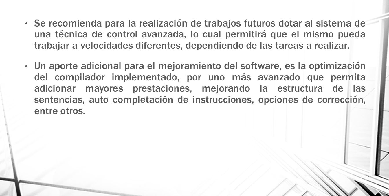 Se recomienda para la realización de trabajos futuros dotar al sistema de una técnica de control avanzada, lo cual permitirá que el mismo pueda trabajar a velocidades diferentes, dependiendo de las tareas a realizar.