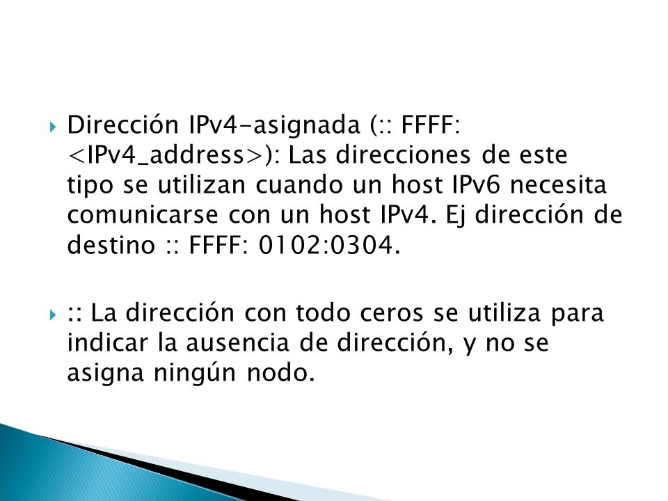 Dirección IPv4-asignada (:: FFFF: <IPv4_address>): Las direcciones de este tipo se utilizan cuando un host IPv6 necesita comunicarse con un host IPv4. Ej dirección de destino :: FFFF: 0102:0304.