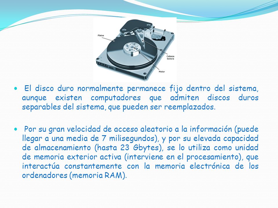 El disco duro normalmente permanece fijo dentro del sistema, aunque existen computadores que admiten discos duros separables del sistema, que pueden ser reemplazados.