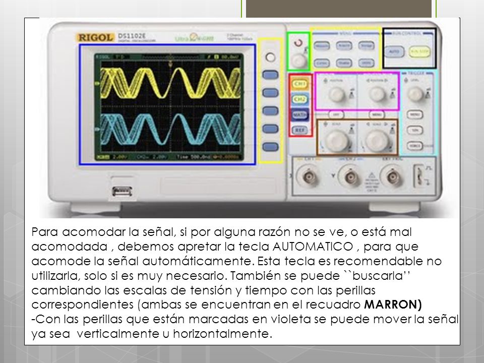 Para acomodar la señal, si por alguna razón no se ve, o está mal acomodada , debemos apretar la tecla AUTOMATICO , para que acomode la señal automáticamente. Esta tecla es recomendable no utilizarla, solo si es muy necesario. También se puede ``buscarla’’ cambiando las escalas de tensión y tiempo con las perillas correspondientes (ambas se encuentran en el recuadro MARRON)