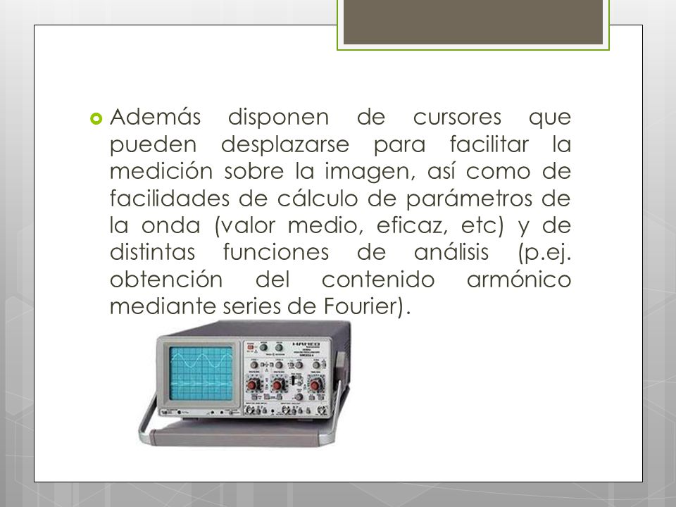 Además disponen de cursores que pueden desplazarse para facilitar la medición sobre la imagen, así como de facilidades de cálculo de parámetros de la onda (valor medio, eficaz, etc) y de distintas funciones de análisis (p.ej.