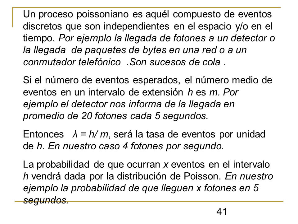 Un proceso poissoniano es aquél compuesto de eventos discretos que son independientes en el espacio y/o en el tiempo. Por ejemplo la llegada de fotones a un detector o la llegada de paquetes de bytes en una red o a un conmutador telefónico .Son sucesos de cola .