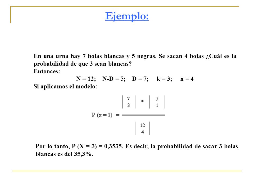 Ejemplo: En una urna hay 7 bolas blancas y 5 negras. Se sacan 4 bolas ¿Cuál es la probabilidad de que 3 sean blancas