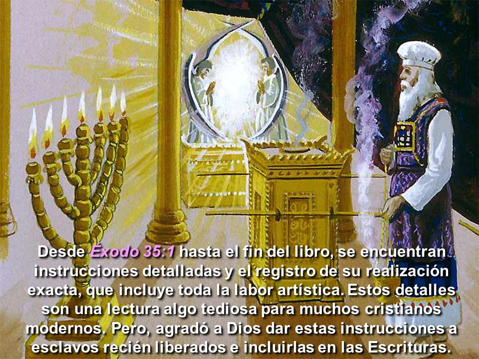 Desde Éxodo 35:1 hasta el fin del libro, se encuentran instrucciones detalladas y el registro de su realización exacta, que incluye toda la labor artística.