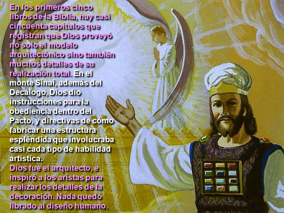 En los primeros cinco libros de la Biblia, hay casi cincuenta capítulos que registran que Dios proveyó no solo el modelo arquitectónico sino también muchos detalles de su realización total. En el monte Sinaí, además del Decálogo, Dios dio instrucciones para la obediencia dentro del Pacto, y directivas de cómo fabricar una estructura espléndida que involucraba casi cada tipo de habilidad artística.