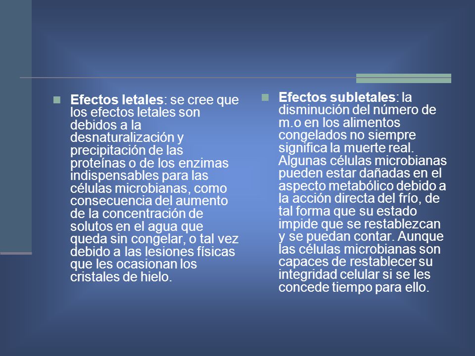 Efectos letales: se cree que los efectos letales son debidos a la desnaturalización y precipitación de las proteínas o de los enzimas indispensables para las células microbianas, como consecuencia del aumento de la concentración de solutos en el agua que queda sin congelar, o tal vez debido a las lesiones físicas que les ocasionan los cristales de hielo.