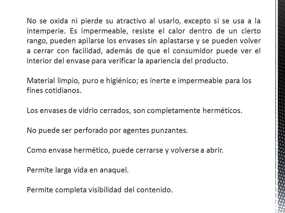 No se oxida ni pierde su atractivo al usarlo, excepto si se usa a la intemperie. Es impermeable, resiste el calor dentro de un cierto rango, pueden apilarse los envases sin aplastarse y se pueden volver a cerrar con facilidad, además de que el consumidor puede ver el interior del envase para verificar la apariencia del producto.